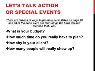 LET’S TALK ACTION OR SPECIAL EVENTS There are dozens of ways to promote items listed on page 29 and 30 of the book. Here are four things the book doesn’t mention that I will. What is your budget? How much time do you really have to plan? How shy is your client? How many people will really show up? 