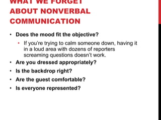 WHAT WE FORGET ABOUT NONVERBAL COMMUNICATION Does the mood fit the objective? If you’re trying to calm someone down, having it in a loud area with dozens of reporters screaming questions doesn’t work. Are you dressed appropriately? Is the backdrop right? Are the guest comfortable? Is everyone represented? 