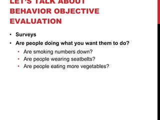 LET’S TALK ABOUT BEHAVIOR OBJECTIVE EVALUATION Surveys Are people doing what you want them to do? Are smoking numbers down? Are people wearing seatbelts? Are people eating more vegetables? 