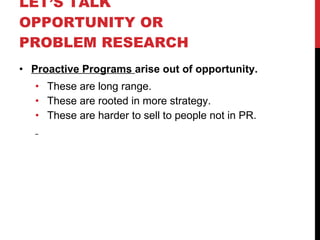 LET’S TALK OPPORTUNITY OR PROBLEM RESEARCH  Proactive Programs  arise out of opportunity. These are long range. These are rooted in more strategy. These are harder to sell to people not in PR. 