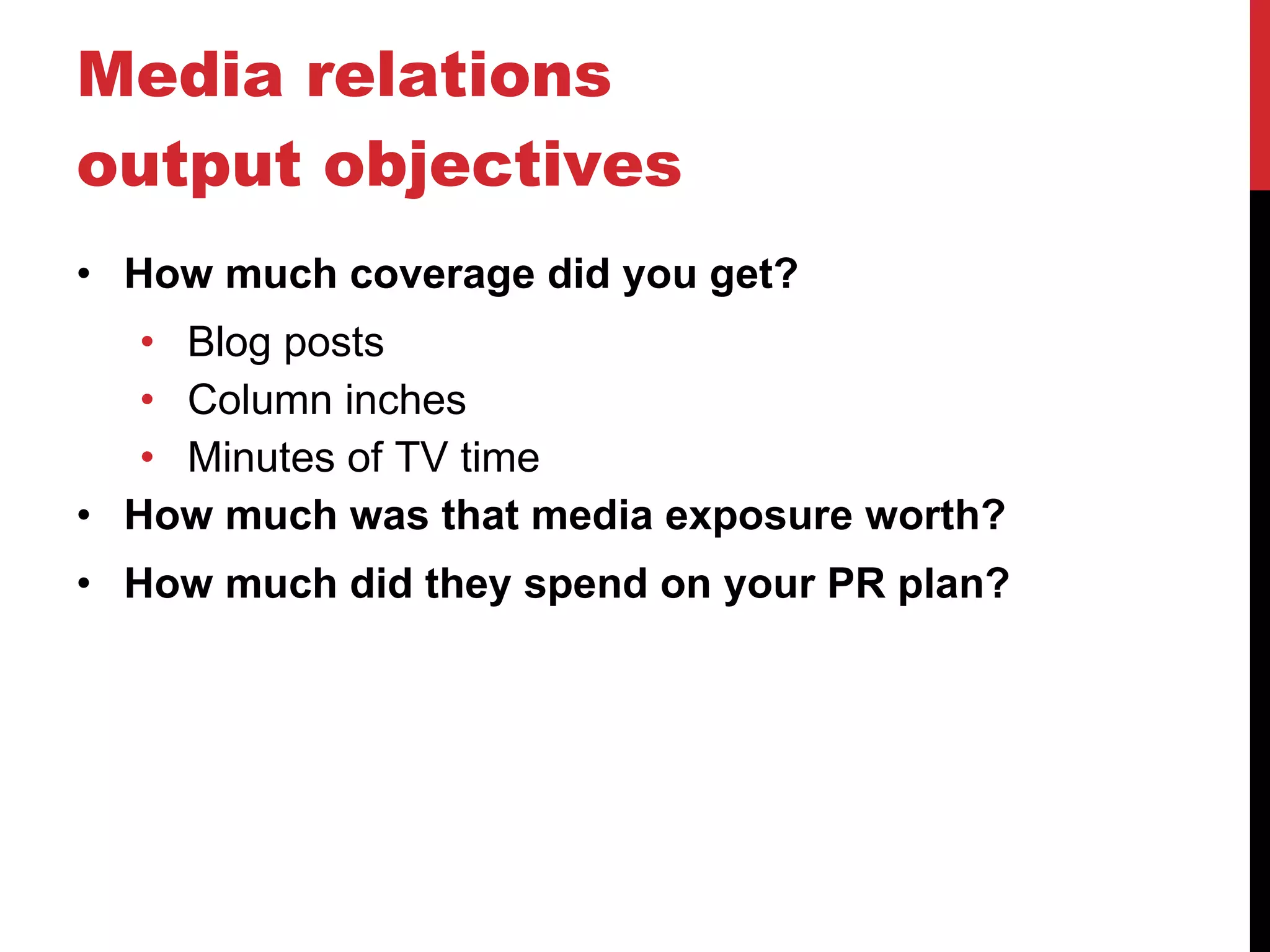 Media relations output objectives How much coverage did you get? Blog posts Column inches Minutes of TV time How much was that media exposure worth? How much did they spend on your PR plan? 