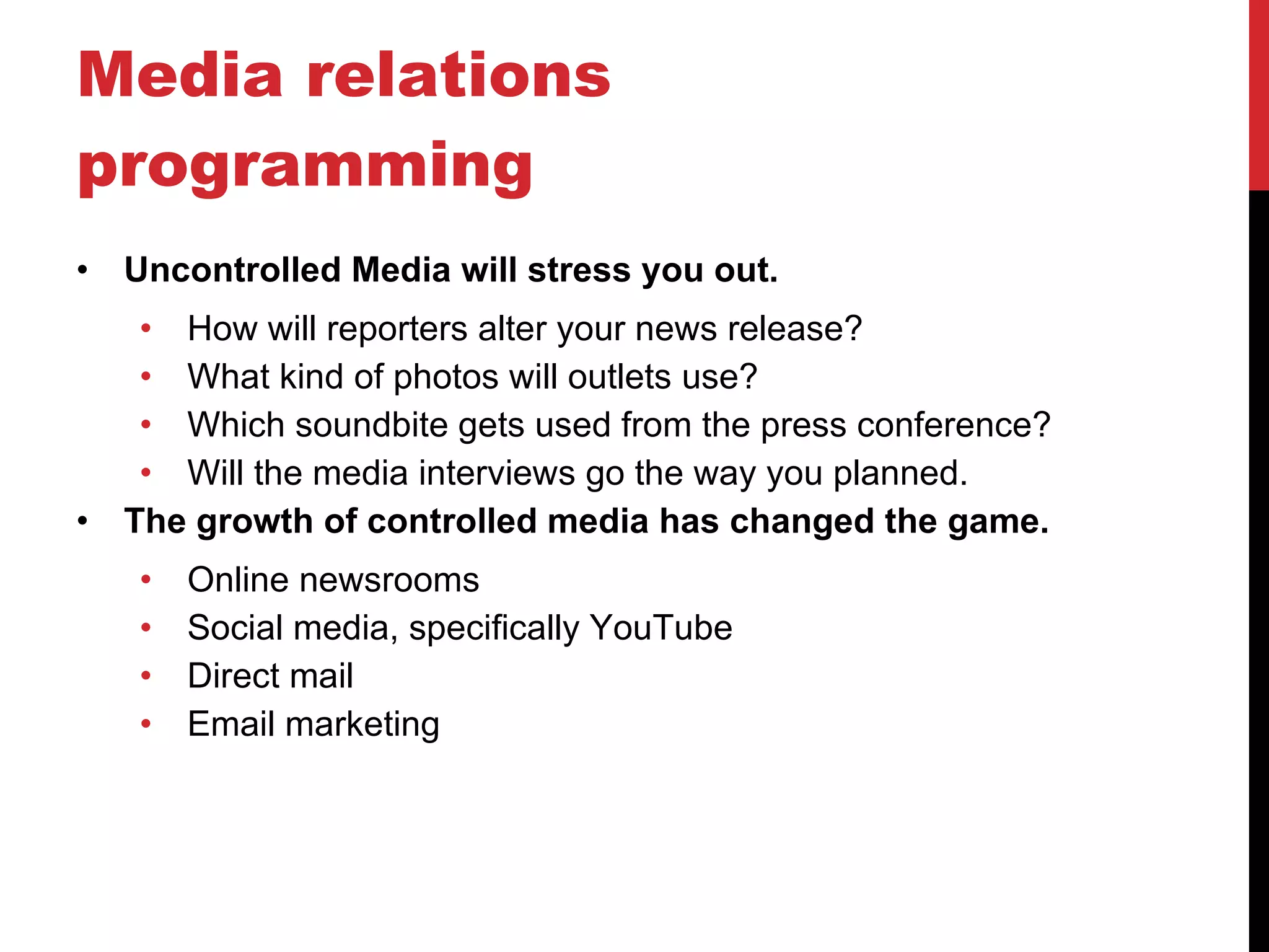 Media relations programming Uncontrolled Media will stress you out. How will reporters alter your news release? What kind of photos will outlets use? Which soundbite gets used from the press conference? Will the media interviews go the way you planned. The growth of controlled media has changed the game. Online newsrooms Social media, specifically YouTube Direct mail Email marketing 