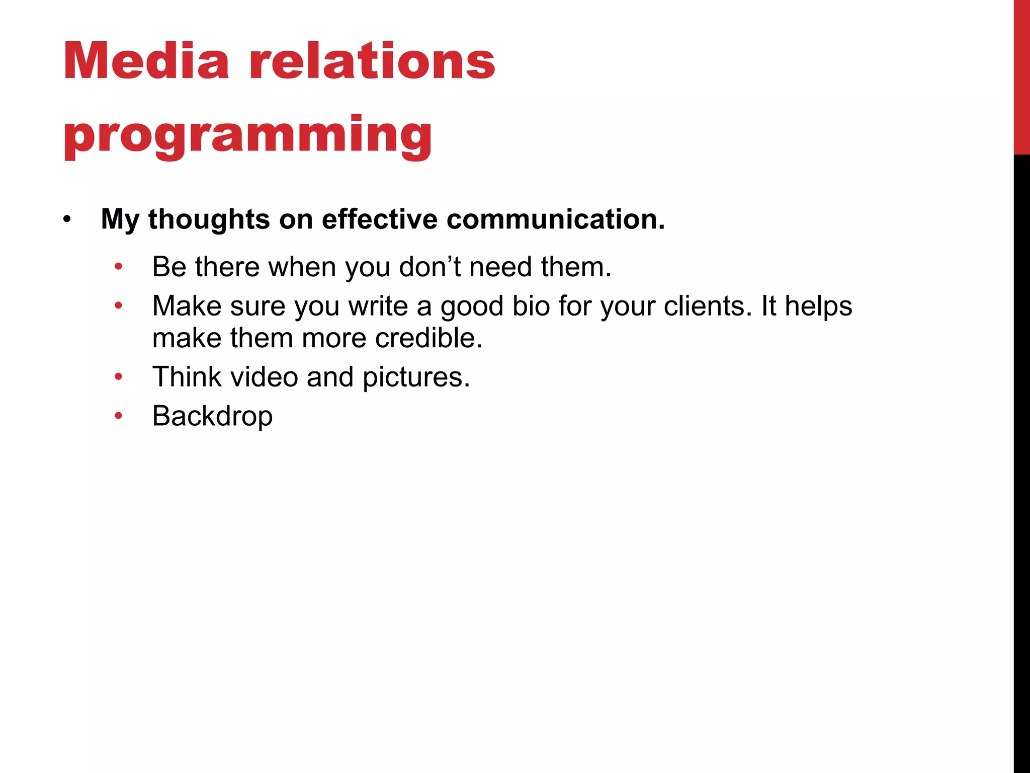 Media relations programming My thoughts on effective communication. Be there when you don’t need them. Make sure you write a good bio for your clients. It helps make them more credible. Think video and pictures.  Backdrop 