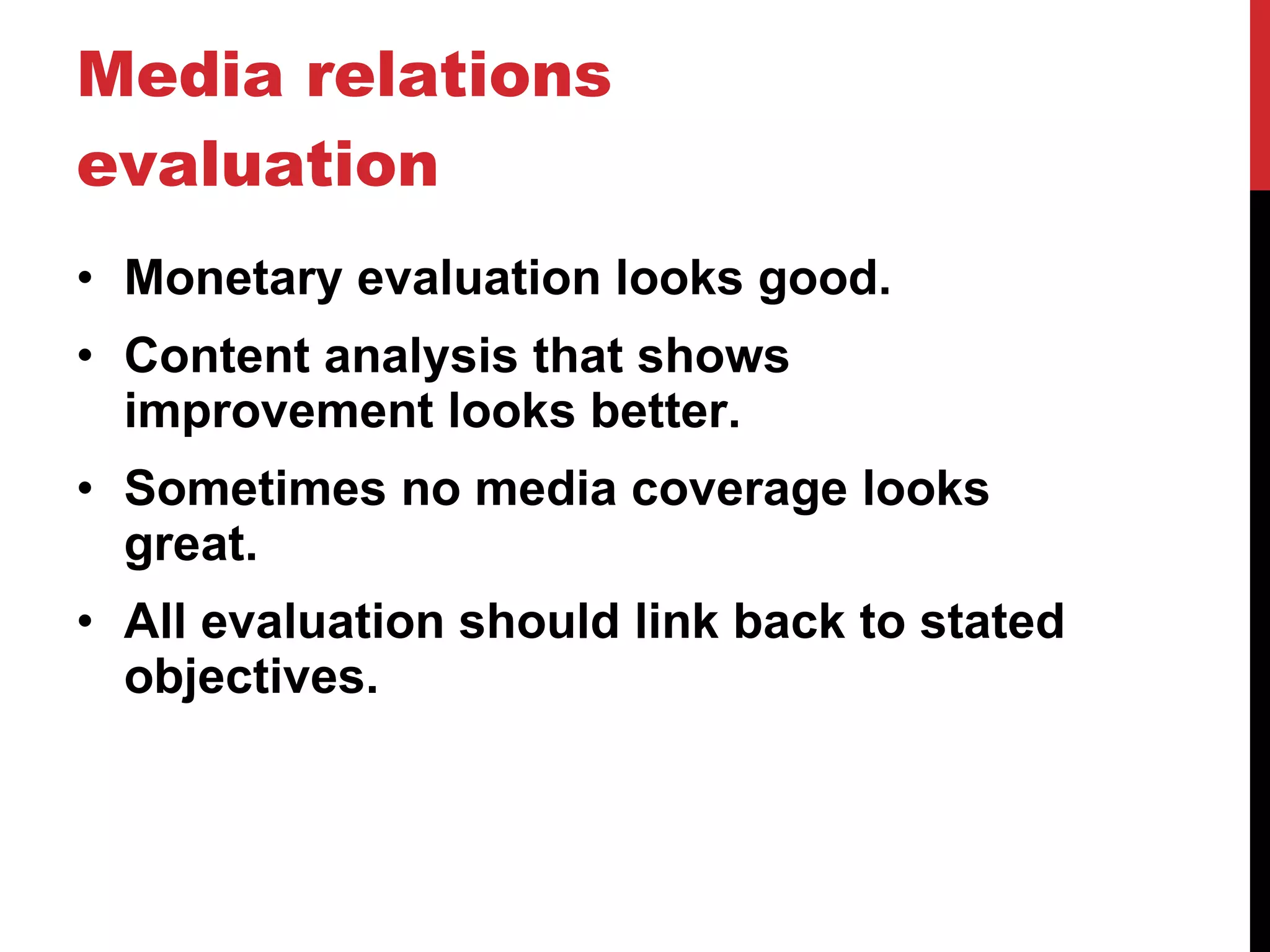 Media relations evaluation Monetary evaluation looks good. Content analysis that shows improvement looks better. Sometimes no media coverage looks great. All evaluation should link back to stated objectives. 