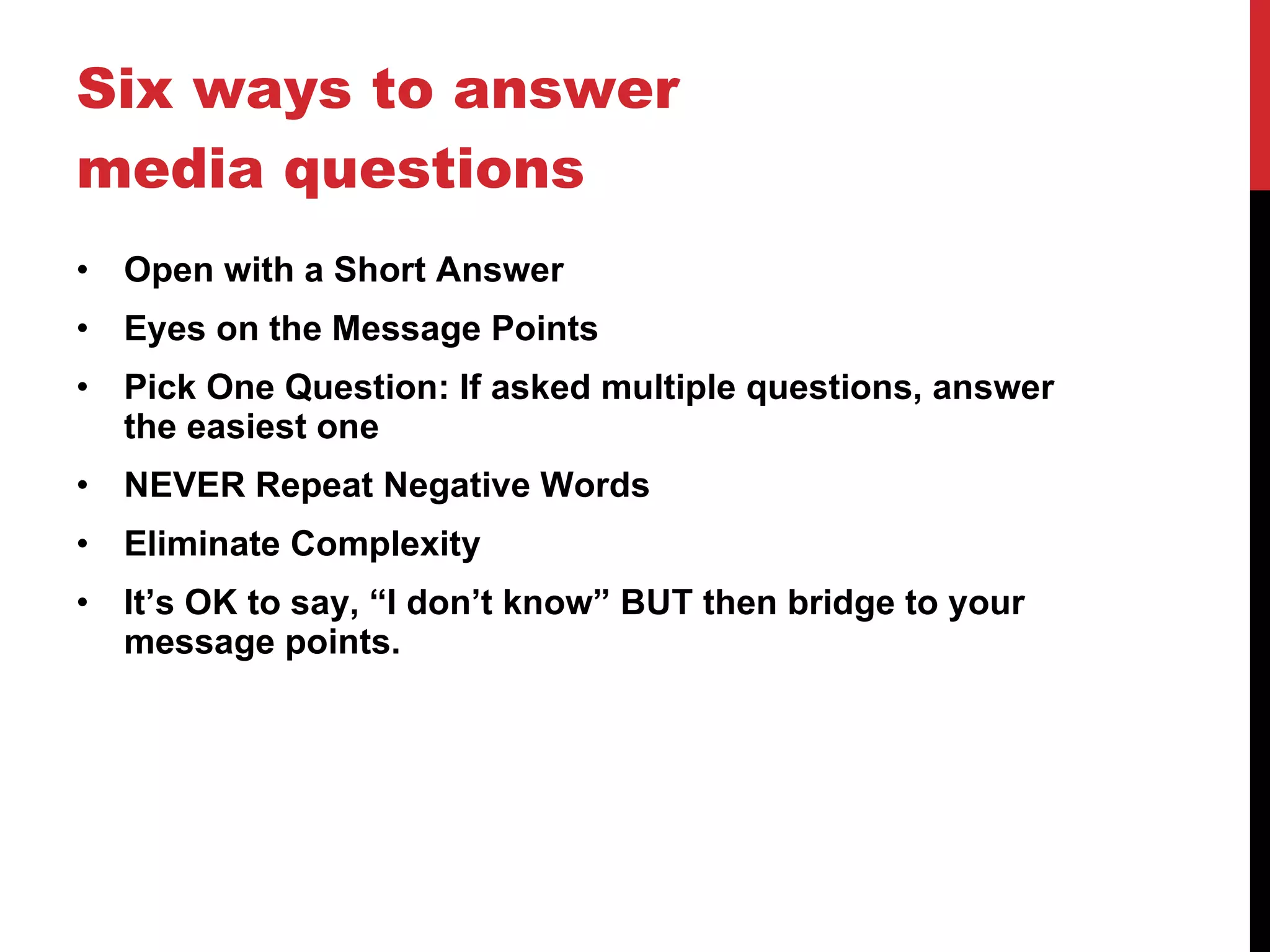 Six ways to answer media questions Open with a Short Answer Eyes on the Message Points Pick One Question: If asked multiple questions, answer the easiest one NEVER Repeat Negative Words Eliminate Complexity It’s OK to say, “I don’t know” BUT then bridge to your message points. 