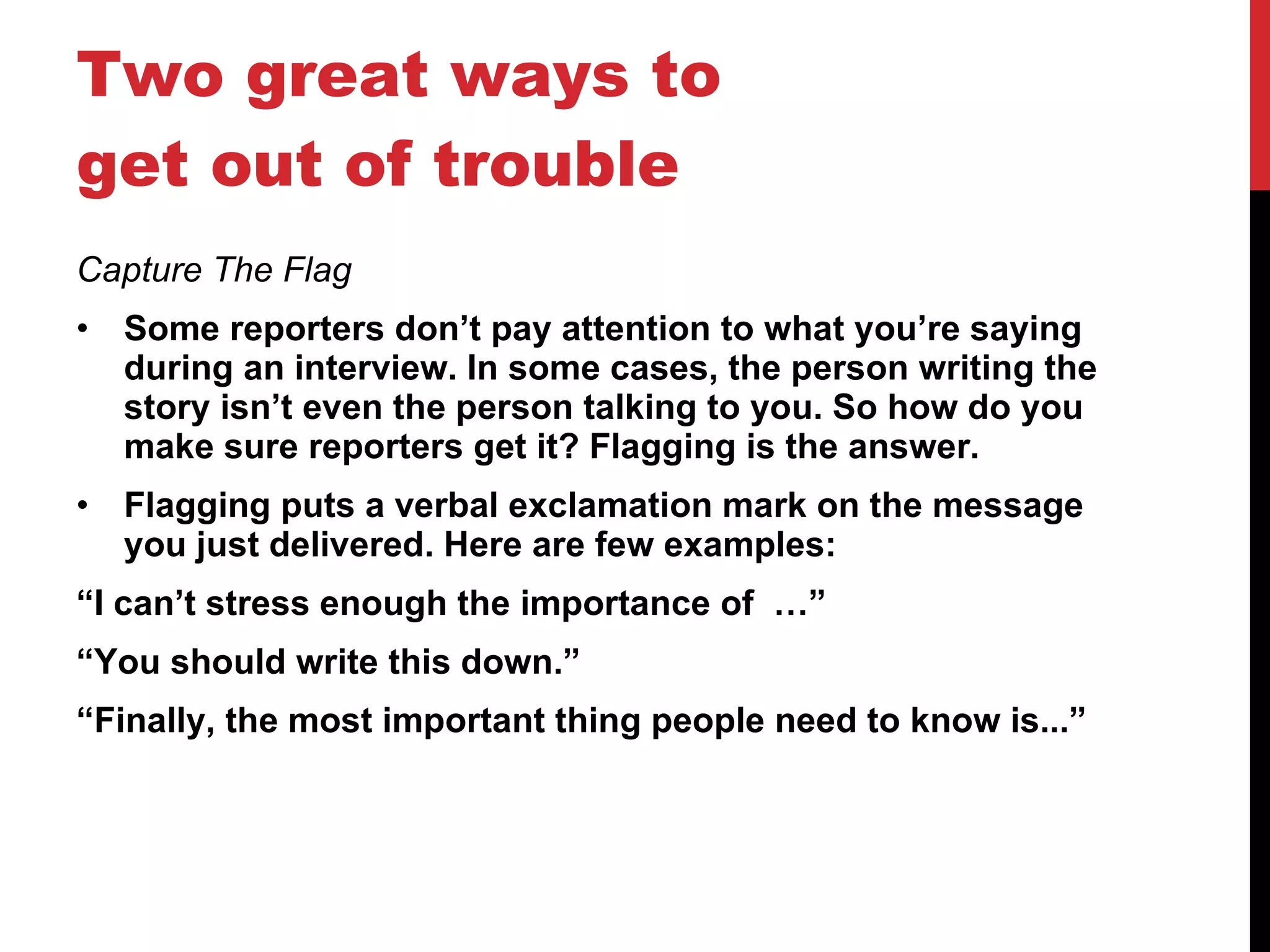 Two great ways to get out of trouble Capture The Flag Some reporters don’t pay attention to what you’re saying during an interview. In some cases, the person writing the story isn’t even the person talking to you. So how do you make sure reporters get it? Flagging is the answer. Flagging puts a verbal exclamation mark on the message you just delivered. Here are few examples: “ I can’t stress enough the importance of  …” “ You should write this down.” “ Finally, the most important thing people need to know is...”       