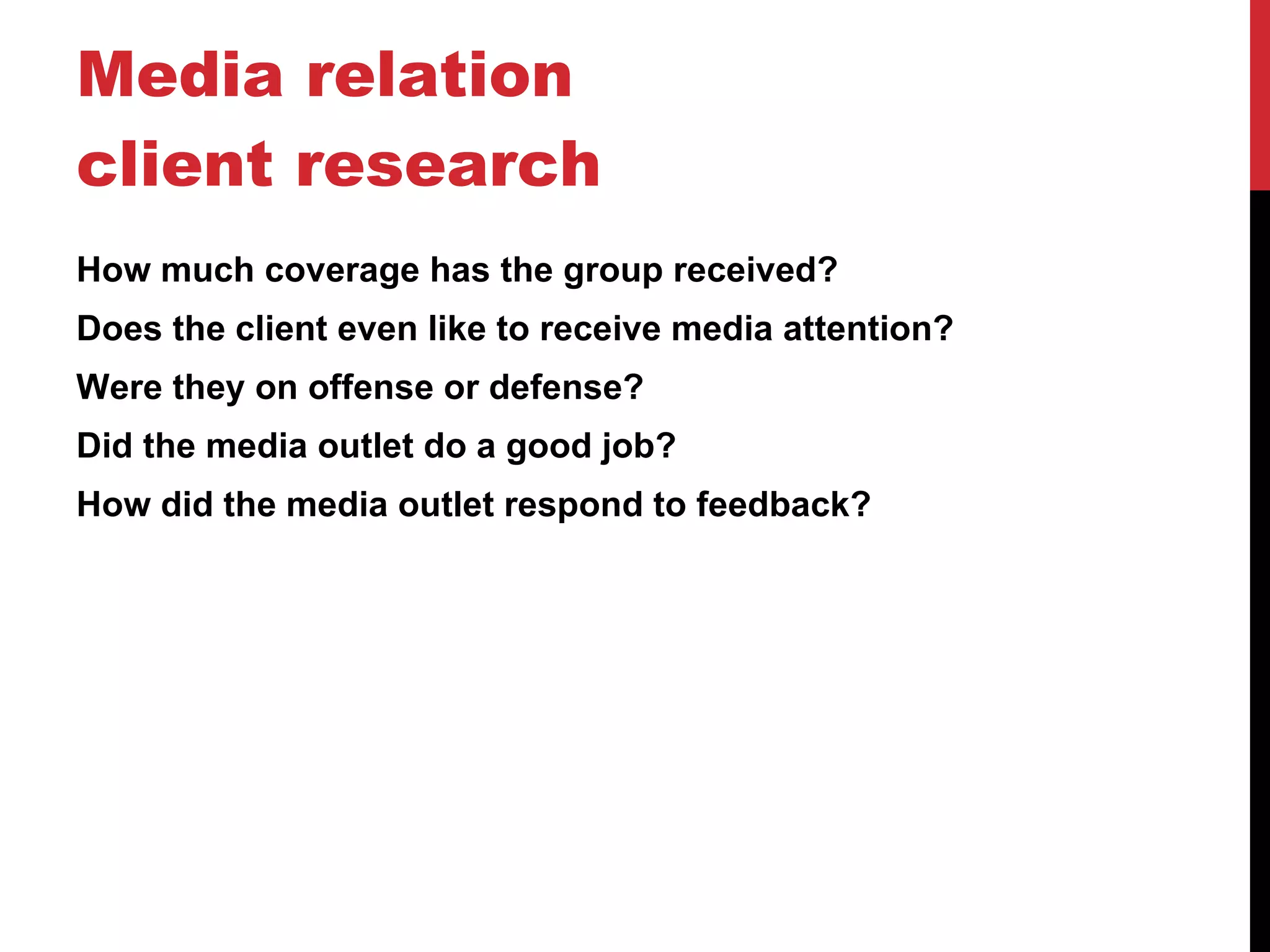 Media relation client research How much coverage has the group received? Does the client even like to receive media attention? Were they on offense or defense? Did the media outlet do a good job? How did the media outlet respond to feedback? 