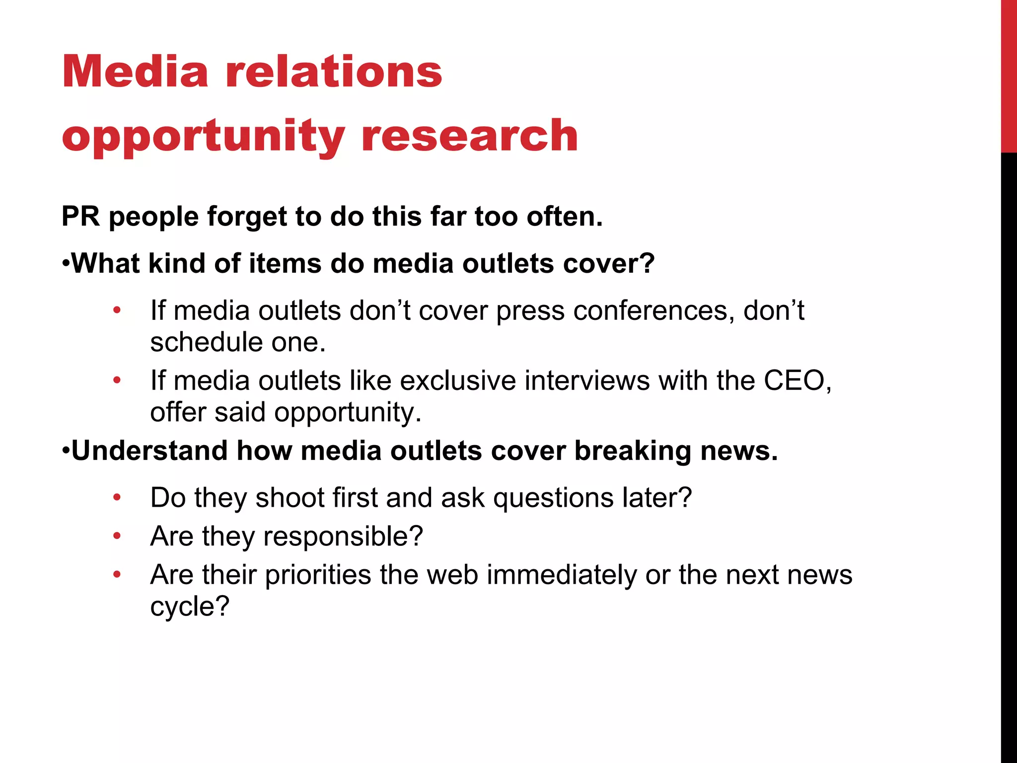 Media relations opportunity research PR people forget to do this far too often. What kind of items do media outlets cover? If media outlets don’t cover press conferences, don’t schedule one. If media outlets like exclusive interviews with the CEO, offer said opportunity. Understand how media outlets cover breaking news. Do they shoot first and ask questions later? Are they responsible? Are their priorities the web immediately or the next news cycle? 