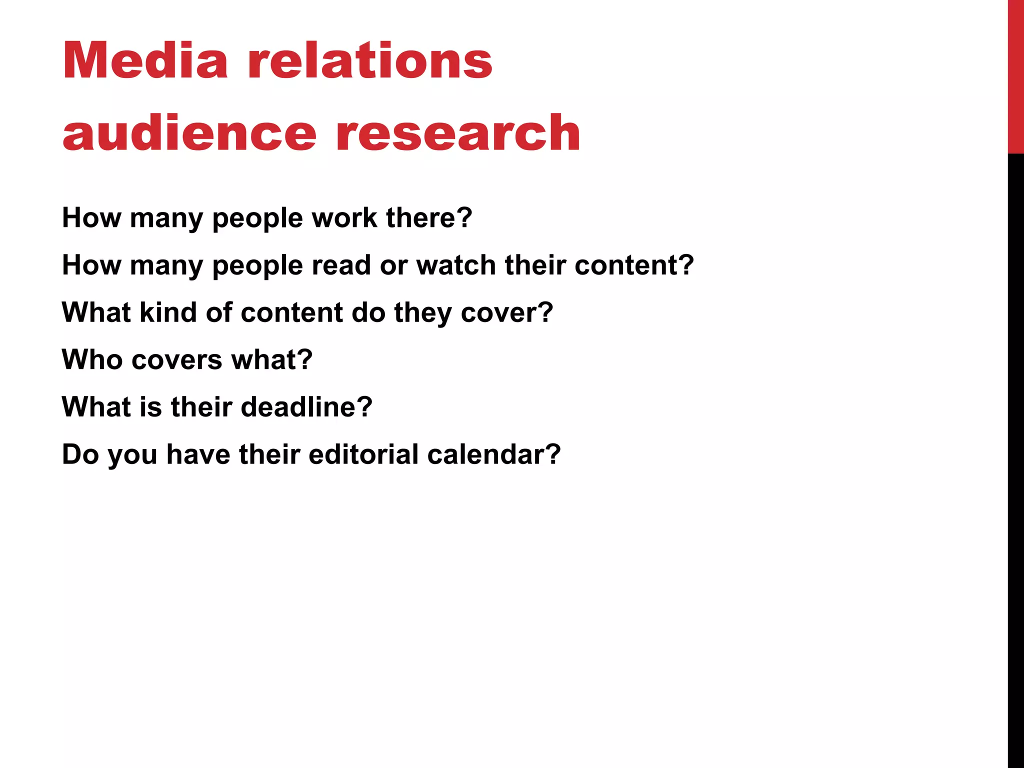 Media relations audience research How many people work there? How many people read or watch their content?  What kind of content do they cover? Who covers what? What is their deadline? Do you have their editorial calendar? 