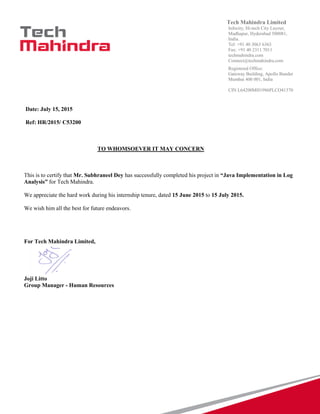 Tech Mahindra Limited
Infocity, Hi-tech City Layout,
Madhapur, Hyderabad 500081,
India.
Tel: +91 40 3063 6363
Fax: +91 40 2311 7011
techmahindra.com
Connect@techmahindra.com
Registered Office:
Gateway Building, Apollo Bunder
Mumbai 400 001, India
CIN L64200MH1986PLCO41370
Date: July 15, 2015
Ref: HR/2015/ C53200
TO WHOMSOEVER IT MAY CONCERN
This is to certify that Mr. Subhraneel Dey has successfully completed his project in “Java Implementation in Log
Analysis” for Tech Mahindra.
We appreciate the hard work during his internship tenure, dated 15 June 2015 to 15 July 2015.
We wish him all the best for future endeavors.
For Tech Mahindra Limited,
Joji Litto
Group Manager - Human Resources