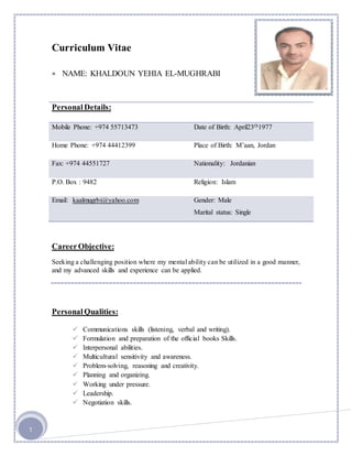 1 
Curriculum Vitae 
 NAME: KHALDOUN YEHIA EL-MUGHRABI 
Personal Details: 
Mobile Phone: +974 55713473 Date of Birth: April23th1977 
Home Phone: +974 44412399 Place of Birth: M’aan, Jordan 
Fax: +974 44551727 Nationality: Jordanian 
P.O. Box : 9482 Religion: Islam 
Email: kaalmugrbi@yahoo.com 
Gender: Male 
Career Objective: 
Marital status: Single 
Seeking a challenging position where my mental ability can be utilized in a good manner, 
and my advanced skills and experience can be applied. 
Personal Qualities: 
 Communications skills (listening, verbal and writing). 
 Formulation and preparation of the official books Skills. 
 Interpersonal abilities. 
 Multicultural sensitivity and awareness. 
 Problem-solving, reasoning and creativity. 
 Planning and organizing. 
 Working under pressure. 
 Leadership. 
 Negotiation skills. 
 