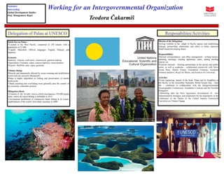 Teodora Čakarmiš
Working for an Intergovernmental Organization
Delegation of Palau at UNESCO
Quick fact on Palau:
• Located in the West Pacific, comprised of 250 islands, with a
population of 21,000
• Capital: Maleokok; Official languages: English, Palauan, and
Japanese
Economy
•Industry: Tourism, craft items, construction, garment making
•Agriculture: Coconuts, copra, cassava (tapioca), sweet potatoes
•Exports: Shellfish, tuna, copra, garments
Climate change
•Directly and imminently affected by ocean warming and acidification
(coral reefs are seriously threatened!)
•Palau is highly dependent on fishing and preservation of marine
biodiversity
• Shark poaching and overfishing more generally puts the country in
an extremely vulnerable position
Mitigation efforts
• Creation of the ‘no take’ reserve which encompasses 193,000 square
miles, where all export fishing is forbidden in 2015
• Government prohibition of commercial shark fishing in its waters,
establishment of the world’s first shark sanctuary in 2009.
Summer
Internship
Global Development Studies
Prof. Montgomory Roper
Resposabilites/Activities
Mission of the Delegation:
•Giving visibility to the plight of Pacific nations and establishing
strategic partnerships (diplomatic and other) to better represent
Small Island Developing States
Responsibilities
•Internal correspondence and office management - writing memos,
attending meetings, sending diplomatic notes, editing briefing
reports, etc.
•External outreach – forming partnerships in the private and public
sector, as well as academia – collaborated extensively with Volvo
Ocean Race, Disney France, Foundation Cousteau, European
Feminist Initiative, Royal Air Maroc, and Sciences Po University
Activities
•Event organizing: launch of the book ’Palau and its Neighbors in
the Pacific’ in the Assemblée Nationale; World Oceans Day – June
8th – exhibition in collaboration with the Intergovernmental
Oceanographic Commission, Foundation Cousteau and the Swedish
Delegation
• Debriefing after the Paris Agreement, development of new
implementation strategies, and preparation for the negotiation at the
Conference of the Parties to the United Nations Framework
Convetion on Climate Change
 