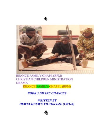 REJOICE FAMILY CHAPE (RFM)
CHRISTIAN CHILDREN MINISTRATION
DRAMA
REJOICE FAMILY CHAPEL (RFM)
BOOK 3 DIVINE CHANGES
WRITTEN BY
OKWUCHUKWU VICTOR EZE (CWGN)
M
F
R
M
F
R
 