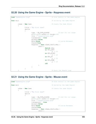 Ring Documentation, Release 1.5.1
52.20 Using the Game Engine - Sprite - Keypress event
Load "gameengine.ring" # Give control to the game engine
func main # Called by the Game Engine
oGame = New Game # Create the Game Object
{
title = "My First Game"
sprite
{
type = GE_TYPE_PLAYER # Just for our usage
x=400 y=400 width=100 height=100
file = "images/player.png"
transparent = true
Animate=false
Move=false # Custom Movement
Scaled=true
keypress = func oGame,oSelf,nKey {
oSelf {
Switch nKey
on KEY_LEFT
x -= 10
on KEY_RIGHT
x += 10
on KEY_UP
y -= 10
on KEY_DOWN
y += 10
off
}
}
}
} # Start the Events Loop
52.21 Using the Game Engine - Sprite - Mouse event
Load "gameengine.ring" # Give control to the game engine
func main # Called by the Game Engine
oGame = New Game # Create the Game Object
{
title = "My First Game"
sprite
{
type = GE_TYPE_PLAYER # Just for our usage
x=400 y=400 width=100 height=100
file = "images/player.png"
transparent = true
Animate=false
Move=false # Custom Movement
Scaled=true
keypress = func oGame,oSelf,nKey {
oSelf {
52.20. Using the Game Engine - Sprite - Keypress event 445
 