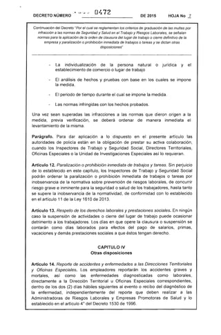 0472DECRETO NÚMERO DE 2015 HOJA No .1..
Continuación del Decreto "Por el cual se reglamentan los criterios de graduación de las multas por
infracción a las normas de Seguridad y Salud en el Trabajo y Riesgos Laborales, se señalan
normas para la aplicación de la orden de clausura del lugar de trabajo o cierre definitivo de la
empresa y paralización o prohibición inmediata de trabajos o tareas y se dictan otras
disposiciones"
La individualización de la persona natural o jurídica y el
establecimiento de comercio o lugar de trabajo
El análisis de hechos y pruebas con base en los cuales se impone
la medida.
El periodo de tiempo durante el cual se impone la medida.
Las normas infringidas con los hechos probados.
Una vez sean superadas las infracciones a las normas que dieron origen a la
medida, previa verificación, se deberá ordenar de manera inmediata el
levantamiento de la misma.
Parágrafo. Para dar aplicación a lo dispuesto en el presente artículo las
autoridades de policía están en la obligación de prestar su activa colaboración,
cuando los Inspectores de Trabajo y Seguridad Social, Directores Territoriales,
Oficinas Especiales o la Unidad de Investigaciones Especiales así lo requieran.
Artículo 12. Paralización o prohibición inmediata de trabajos y tareas. Sin perjuicio
de lo establecido en este capítulo, los Inspectores de Trabajo y Seguridad Social
podrán ordenar la paralización o prohibición inmediata de trabajos o tareas por
inobservancia de la normativa sobre prevención de riesgos laborales, de concurrir
riesgo grave e inminente para la seguridad o salud de los trabajadores, hasta tanto
se supere la inobservancia de la normatividad . de conformidad con lo establecido
en el artículo 11 de la Ley 1610 de 2013.
Artículo 13. Respeto de los derechos laborales y prestaciones sociales. En ningún
caso la suspensión de actividades o cierre del lugar de trabajo puede ocasionar
detrimento a los trabajadores. Los días en que opere la clausura o suspensión se
contarán como dlas laborados para efectos del pago de salarios, primas,
vacaciones y demás prestaciones sociales a que éstos tengan derecho.
CAPITULO IV 

Otras disposiciones 

Artículo 14. Reporte de accidentes y enfermedades a las Direcciones Territoriales
y Oficinas Especiales. Los empleadores reportarán los accidentes graves y
mortales, así como las enfermedades diagnosticadas como laborales,
directamente a la Dirección Territorial u Oficinas Especiales correspondientes,
dentro de los dos (2) días hábiles siguientes al evento o recibo del diagnóstico de
la enfermedad, independientemente del reporte que deben realizar a las
Administradoras de Riesgos Laborales y Empresas Promotoras de Salud y lo
establecido en el artículo 40
del Decreto 1530 de 1996.
 