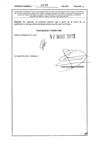 -----------------------DECRETO NÚMERO" 'J .~ 04.72 DE 2015 HOJA No -ªoJ
Continuación del Decreto "Por el cual se reglamentan los criterios de graduación de las multas por infracción a
las normas de Seguridad y Salud en el Trabajo y Riesgos Laborales, se señalan normas para la aplicación de
la orden de clausura del lugar de trabajo o cierre definitivo de la empresa y paralización o prohibición
inmediata de trabajos o tareas y se dictan otras disposiciones"
Artículo 15. Vigencia. El presente decreto rige a partir de la fecha de su
publicación y deroga todas las disposiciones que le sean contrarias.
pUBLÍauEsE y CÚMPLASE
Dado en Bogotá D.C. a los
17 MAR 2015
EL MINISTRO DEL TRABAJO,
 