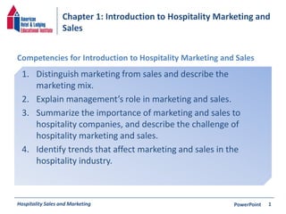 Chapter 1: Introduction to Hospitality Marketing and
Sales
Hospitality Sales and Marketing PowerPoint
1. Distinguish marketing from sales and describe the
marketing mix.
2. Explain management’s role in marketing and sales.
3. Summarize the importance of marketing and sales to
hospitality companies, and describe the challenge of
hospitality marketing and sales.
4. Identify trends that affect marketing and sales in the
hospitality industry.
Competencies for Introduction to Hospitality Marketing and Sales
1
 