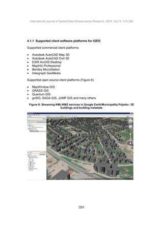 International Journal of Spatial Data Infrastructures Research, 2018, Vol.13, 315-338
331
4.1.1 Supported client software platforms for iGEO
Supported commercial client platforms:
 Autodesk AutoCAD Map 3D
 Autodesk AutoCAD Civil 3D
 ESRI ArcGIS Desktop
 MapInfo Professional
 Bentley MicroStation
 Intergraph GeoMedia
Supported open source client platforms (Figure 8):
 MapWindow GIS
 GRASS GIS
 Quantum GIS
 gvSIG, SAGA GIS, JUMP GIS and many others.
Figure 8: Streaming KML/KMZ services in Google Earth/Municipality Prijedor: 3D
buildings and building metadata
 
