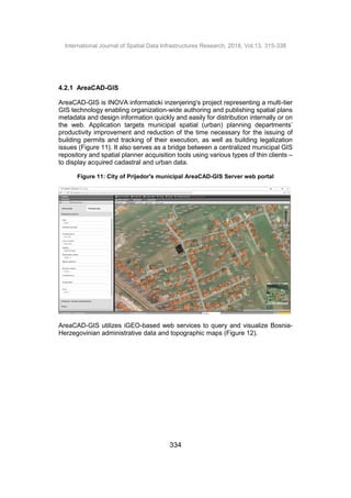 International Journal of Spatial Data Infrastructures Research, 2018, Vol.13, 315-338
334
4.2.1 AreaCAD-GIS
AreaCAD-GIS is INOVA informaticki inzenjering's project representing a multi-tier
GIS technology enabling organization-wide authoring and publishing spatial plans
metadata and design information quickly and easily for distribution internally or on
the web. Application targets municipal spatial (urban) planning departments’
productivity improvement and reduction of the time necessary for the issuing of
building permits and tracking of their execution, as well as building legalization
issues (Figure 11). It also serves as a bridge between a centralized municipal GIS
repository and spatial planner acquisition tools using various types of thin clients –
to display acquired cadastral and urban data.
Figure 11: City of Prijedor's municipal AreaCAD-GIS Server web portal
AreaCAD-GIS utilizes iGEO-based web services to query and visualize Bosnia-
Herzegovinian administrative data and topographic maps (Figure 12).
 