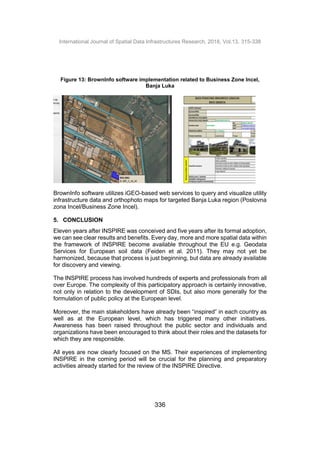 International Journal of Spatial Data Infrastructures Research, 2018, Vol.13, 315-338
336
Figure 13: BrownInfo software implementation related to Business Zone Incel,
Banja Luka
BrownInfo software utilizes iGEO-based web services to query and visualize utility
infrastructure data and orthophoto maps for targeted Banja Luka region (Poslovna
zona Incel/Business Zone Incel).
5. CONCLUSION
Eleven years after INSPIRE was conceived and five years after its formal adoption,
we can see clear results and benefits. Every day, more and more spatial data within
the framework of INSPIRE become available throughout the EU e.g. Geodata
Services for European soil data (Feiden et al. 2011). They may not yet be
harmonized, because that process is just beginning, but data are already available
for discovery and viewing.
The INSPIRE process has involved hundreds of experts and professionals from all
over Europe. The complexity of this participatory approach is certainly innovative,
not only in relation to the development of SDIs, but also more generally for the
formulation of public policy at the European level.
Moreover, the main stakeholders have already been “inspired” in each country as
well as at the European level, which has triggered many other initiatives.
Awareness has been raised throughout the public sector and individuals and
organizations have been encouraged to think about their roles and the datasets for
which they are responsible.
All eyes are now clearly focused on the MS. Their experiences of implementing
INSPIRE in the coming period will be crucial for the planning and preparatory
activities already started for the review of the INSPIRE Directive.
 