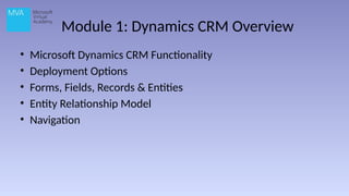 Module 1: Dynamics CRM Overview
• Microsoft Dynamics CRM Functionality
• Deployment Options
• Forms, Fields, Records & Entities
• Entity Relationship Model
• Navigation
 