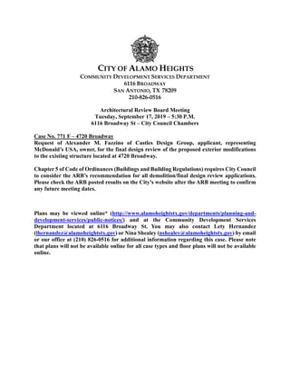 CITY OF ALAMO HEIGHTS
COMMUNITY DEVELOPMENT SERVICES DEPARTMENT
6116 BROADWAY
SAN ANTONIO, TX 78209
210-826-0516
Architectural Review Board Meeting
Tuesday, September 17, 2019 – 5:30 P.M.
6116 Broadway St – City Council Chambers
Case No. 771 F – 4720 Broadway
Request of Alexander M. Fazzino of Castles Design Group, applicant, representing
McDonald’s USA, owner, for the final design review of the proposed exterior modifications
to the existing structure located at 4720 Broadway.
Chapter 5 of Code of Ordinances (Buildings and Building Regulations) requires City Council
to consider the ARB’s recommendation for all demolition/final design review applications.
Please check the ARB posted results on the City’s website after the ARB meeting to confirm
any future meeting dates.
Plans may be viewed online* (http://www.alamoheightstx.gov/departments/planning-and-
development-services/public-notices/) and at the Community Development Services
Department located at 6116 Broadway St. You may also contact Lety Hernandez
(lhernandez@alamoheightstx.gov) or Nina Shealey (nshealey@alamoheightstx.gov) by email
or our office at (210) 826-0516 for additional information regarding this case. Please note
that plans will not be available online for all case types and floor plans will not be available
online.
 