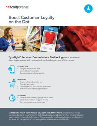 Boost Customer Loyalty
on the Dot
ByteLightTM
Services: Precise Indoor Positioning creates a connected
shopping experience with personalized merchandising in more efﬁcient stores.
CONNECTED
• Navigate directly to the shelf
• Connect to store associates
• Browse additional selections online
PERSONAL
• Receive online orders in the cart
• Chat with associates
• Learn more about products and accessories
• Redeem in-store offers and promotions
OPTIMIZED
• Minimize stock-outs through digital work orders
• Dispatch associates to shoppers in need
• Alert associates to urgent clean-ups
$
Attract and retain customers as you learn about their needs. Store layouts will be
optimized around merchandising that attracts customers based on their preferences and
responses to in-app digital content. Customers will more frequently opt-in to offers and
increase app usage as the in-store experience becomes more effective.
 