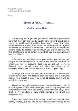 WORD OF GOD
... through Bertha Dudde
4720
Shield of faith.... Trust....
God's protection....
I Am giving you a genuine gift, and in realising it you should
be joyful. How can the world possibly harm you if I stand before
you as a shield and let nothing harm you? Hence, take your
stand behind the shield of faith and you will be protected against
all attacks by those with ill intentions. I will always stand by you,
always ready to protect you whenever you are in danger. And
this belief has to be so certain in you that you thereby banish all
fear and distress.
I Am with you and hold on to you so that you will not get
caught in the undergrowth, in the many worldly obstacles to
which you fear to succumb. Just look up and call to Me in
thought, then you will never walk alone but always in My
company, able to live untroubled until the end of your days.
Although the world will still badly bother you it should not
cause you fear, for I Am stronger than the world, and if the world
pesters you though I want you to be at peace, then it will be
unable to harm you.
Therefore, be joyful and happy and despise the world, that is
to say, ignore it and what emerges from it. My kingdom will
compensate you for what the earthly world denies to you, and to
dwell in My kingdom is truly more desirable, for it will not
disappoint you.
I Am also Lord over this earthly world and control your
earthly life too, but you should leave this concern entirely to Me
 