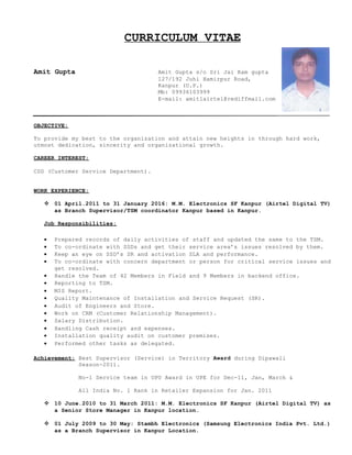 CURRICULUM VITAE
Amit Gupta Amit Gupta s/o Sri Jai Ram gupta
127/192 Juhi Hamirpur Road,
Kanpur (U.P.)
Mb: 09936103999
E-mail: amit1airtel@rediffmail.com
OBJECTIVE:
To provide my best to the organization and attain new heights in through hard work,
utmost dedication, sincerity and organizational growth.
CAREER INTEREST:
CSD (Customer Service Department).
WORK EXPERIENCE:
 01 April.2011 to 31 January 2016: M.M. Electronics SF Kanpur (Airtel Digital TV)
as Branch Supervisor/TSM coordinator Kanpur based in Kanpur.
Job Responsibilities:
 Prepared records of daily activities of staff and updated the same to the TSM.
 To co-ordinate with SSDs and get their service area’s issues resolved by them.
 Keep an eye on SSD’s SR and activation SLA and performance.
 To co-ordinate with concern department or person for critical service issues and
get resolved.
 Handle the Team of 42 Members in Field and 9 Members in backend office.
 Reporting to TSM.
 MIS Report.
 Quality Maintenance of Installation and Service Request (SR).
 Audit of Engineers and Store.
 Work on CRM (Customer Relationship Management).
 Salary Distribution.
 Handling Cash receipt and expenses.
 Installation quality audit on customer premises.
 Performed other tasks as delegated.
Achievement: Best Supervisor (Service) in Territory Award during Dipawali
Season-2011.
No-1 Service team in UPU Award in UPE for Dec-11, Jan, March &
All India No. 1 Rank in Retailer Expansion for Jan. 2011
 10 June.2010 to 31 March 2011: M.M. Electronics SF Kanpur (Airtel Digital TV) as
a Senior Store Manager in Kanpur location.
 01 July 2009 to 30 May: Stambh Electronics (Samsung Electronics India Pvt. Ltd.)
as a Branch Supervisor in Kanpur Location.
 