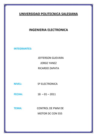 UNIVERSIDAD POLITECNICA SALESIANA
INGENIERIA ELECTRONICA
INTEGRANTES:
JEFFERSON GUEVARA
JORGE YANEZ
RICARDO ZAPATA
NIVEL: 5º ELECTRONICA
FECHA: 18 – 01 – 2011
TEMA: CONTROL DE PWM DE
MOTOR DC CON 555
 