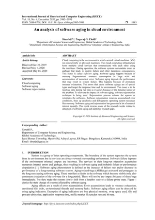 International Journal of Electrical and Computer Engineering (IJECE)
Vol. 10, No. 6, December 2020, pp. 5985~5991
ISSN: 2088-8708, DOI: 10.11591/ijece.v10i6.pp5985-5991  5985
Journal homepage: http://ijece.iaescore.com/index.php/IJECE
An analysis of software aging in cloud environment
Shruthi P.1
, Nagaraj G. Cholli2
1
Department of Computer Science and Engineering, Global Academy of Technology, India
2
Department of Information Science and Engineering, Rashtreeya Vidyalaya College of Engineering, India
Article Info ABSTRACT
Article history:
Received Dec 30, 2019
Revised May 1, 2020
Accepted May 16, 2020
Cloud computing is the environment in which several virtual machines (VM)
run concurrently on physical machines. The cloud computing infrastructure
hosts multiple cloud services that communicate with each other using
the interfaces. During operation, the software systems accumulate errors or
garbage that leads to system failure and other hazardous consequences.
This status is called software aging. Software aging happens because of
memory fragmentation, resource consumption in large scale and
accumulation of numerical error. Software aging degrads the performance
that may result in system failure. This happens because of premature
resource exhaustion. The errors that cause software agings are of special
types and target the response time and its environment. This issue is to be
resolved only during run time as it occurs because of the dynamic nature of
the problem. To alleviate the impact of software aging, software rejuvenation
technique is being used. Rejuvenation process reboots the system or
reinitiates the softwares. Software rejuvenation removes accumulated error
conditions, frees up deadlocks and defragments operating system resources
like memory. Software aging and rejuvenation has generated a lot of research
interest recently. This work reviews some of the research works related to
detection of software aging and identifies research gaps.
Keywords:
Cloud computing
Software aging
Software rejuvenation
Copyright © 2020 Institute of Advanced Engineering and Science.
All rights reserved.
Corresponding Author:
Shruthi P.,
Department of Computer Science and Engineering,
Global Academy of Technology,
Ideal Homes Township, Mysore Rd, Aditya Layout, RR Nagar, Bengaluru, Karnataka 560098, India
Email: shrutip@gat.ac.in
1. INTRODUCTION
System is a group of inter operating components. The boundary of the system separates the system
from its environment but its services are always towards surrounding environment. Software failure happens
if the environment oriented outputs are incorrect. The services in their long-run operation accumulate
numerous internal errors and garbage, thus resulting in software aging and probable failure or performance
degradation [1]. Software aging phenomenon is defined as the increase of failure rate and/or decrease in
performance of a long-running software system. Aging-related-bugs (ARBs) get activated and propagate in
the long run causing software aging. These manifest as faults in the software which become visible only after
continuous execution of the software for a long period. There will not be any impact because of these bugs
immediately. But they make the system slowly shift from a healthy state to a failure prone state. Figure 1
depics the state change of systems affected by software aging.
Aging effects are a result of error accumulation. Error accumulation leads to resource exhaustion,
unreleased file locks, un-terminated threads and memory leaks. Software aging effects can be detected by
using aging indicators. Examples of aging indicators are free physical memory, swap space used, file and
process tables size, application response time, traffic metrics like packet rate and bit rate.
 