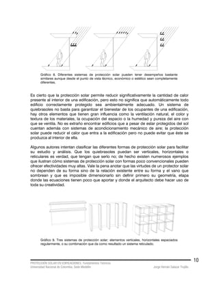 PROTECCIÓN SOLAR EN EDIFICACIONES. Fundamentos Teóricos
Universidad Nacional de Colombia. Sede Medellín Jorge Hernán Salazar Trujillo
10
Gráfico 8. Diferentes sistemas de protección solar pueden tener desempeños bastante
similares aunque desde el punto de vista técnico, económico o estético sean completamente
diferentes.
Es cierto que la protección solar permite reducir significativamente la cantidad de calor
presente al interior de una edificación, pero esto no significa que automáticamente todo
edificio correctamente protegido sea ambientalmente adecuado. Un sistema de
quiebrasoles no basta para garantizar el bienestar de los ocupantes de una edificación,
hay otros elementos que tienen gran influencia como la ventilación natural, el color y
textura de los materiales, la ocupación del espacio o la humedad y pureza del aire con
que se ventila. No es extraño encontrar edificios que a pesar de estar protegidos del sol
cuentan además con sistemas de acondicionamiento mecánico de aire; la protección
solar puede reducir el calor que entra a la edificación pero no puede evitar que éste se
produzca al interior de ella.
Algunos autores intentan clasificar las diferentes formas de protección solar para facilitar
su estudio y análisis. Que los quiebrasoles puedan ser verticales, horizontales o
reticulares es verdad, que tengan que serlo no; de hecho existen numerosos ejemplos
que ilustran cómo sistemas de protección solar con formas poco convencionales pueden
ofrecer efectividades muy altas. Vale la pena anotar que las virtudes de un protector solar
no dependen de su forma sino de la relación existente entre su forma y el vano que
sombrean y que es imposible dimensionarlo sin definir primero su geometría, etapa
donde las ecuaciones tienen poco que aportar y donde el arquitecto debe hacer uso de
toda su creatividad.
Gráfico 9. Tres sistemas de protección solar; elementos verticales, horizontales espaciados
regularmente, o su combinación que da como resultado un sistema reticulado.
 