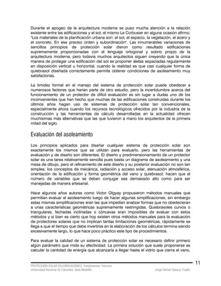 PROTECCIÓN SOLAR EN EDIFICACIONES. Fundamentos Teóricos
Universidad Nacional de Colombia. Sede Medellín Jorge Hernán Salazar Trujillo
11
Durante el apogeo de la arquitectura moderna se puso mucha atención a la relación
existente entre las edificaciones y el sol, el mismo Le Corbusier en alguna ocasión afirmo:
"Los materiales de la planificación urbana son: el sol, el espacio, la vegetación, el acero y
el concreto. En ese preciso orden y subordinación". Las innumerables variaciones de
sencillos principios de protección solar dieron como resultado edificaciones
supremamente proporcionadas con el lenguaje ortogonal y sobrio propio de la
arquitectura moderna, pero todavía muchos arquitectos siguen creyendo que la única
manera de proteger una edificación del sol es proponer aletas espaciadas regularmente
en disposición vertical u horizontal, cuando la realidad es que casi cualquier forma de
quiebrasol diseñada correctamente permite obtener condiciones de asoleamiento muy
satisfactorias.
La timidez formal en el manejo del sistema de protección solar puede obedecer a
numerosos factores que harían parte de otro estudio, pero la incertidumbre acerca del
funcionamiento de un protector de difícil evaluación es sin lugar a dudas uno de los
inconvenientes que han hecho que muchas de las edificaciones construidas durante los
últimos años hagan uso de sistemas de protección solar tan convencionales,
especialmente ahora cuando los recursos tecnológicos ofrecidos por la industria de la
construcción y las herramientas de cálculo desarrolladas en la actualidad ofrecen
muchísimas más alternativas que las que tuvieron a mano los arquitectos de la primera
mitad del siglo.
Evaluación del asoleamiento
Los principios aplicados para diseñar cualquier sistema de protección solar son
exactamente los mismos que se utilizan para evaluarlo, pero las herramientas de
evaluación y de diseño son diferentes. El diseño y predimensionamiento de un protector
solar es una tarea relativamente sencilla pues basta un diagrama de asoleamiento y una
mesa de dibujo, pero el refinamiento de este diseño y su posterior evaluación no son tan
simples; los conceptos de mecánica, radiación y acceso solar, atenuación atmosférica,
orientación de la edificación y forma geométrica del vano y quiebrasol, hacen que el
número de variables que se deben conjugar sea demasiado alto como para ser
manejadas de manera artesanal.
Hace algunos años autores como Victor Olgyay propusieron métodos manuales que
permitían evaluar el asoleamiento luego de hacer algunas simplificaciones, sin embargo
estas mismas simplificaciones eran las que impedían analizar formas que no obedecieran
a unas características geométricas supremamente restringidas. Quiebrasoles curvos o
triangulares, fachadas inclinadas o cóncavas eran imposibles de evaluar con estos
métodos y si bien es cierto que hoy existen otros métodos manuales para la evaluación
de protectores solares que no implican tantas limitaciones geométricas, rápidamente se
llega a que el tiempo que debe invertirse en la elaboración de los cálculos termina siendo
excesivamente largo, lo que hace poco práctico este tipo de procedimientos.
Para evaluar la calidad de un sistema de protección solar es necesario definir primero
algún parámetro que mida su efectividad. La primera solución que suele proponerse es
calcular la cantidad de energía que alcanzaría a llegar hasta el vidrio que cierra el vano,
 