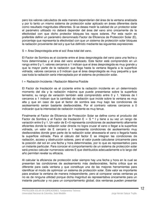 PROTECCIÓN SOLAR EN EDIFICACIONES. Fundamentos Teóricos
Universidad Nacional de Colombia. Sede Medellín Jorge Hernán Salazar Trujillo
12
pero los valores calculados de esta manera dependerían del área de la ventana analizada
y por lo tanto un mismo sistema de protección solar aplicado en áreas diferentes daría
como resultado magnitudes diferentes. Si se desea medir la calidad de un protector solar
el parámetro utilizado no deberá depender del área del vano sino únicamente de la
efectividad con que dicho protector bloquea los rayos solares. Por esta razón es
preferible definir un parámetro denominado Factor de Eficiencia de Protección Solar (E),
porcentaje que representa la efectividad con que un sistema de protección solar bloquea
la radiación proveniente del sol y que fue definido mediante las siguientes expresiones:
S = Área Desprotegida ante el sol/ Área total del vano.
El Factor de Sombra es el cociente entre el área desprotegida del vano para una fecha y
hora determinadas y el área del vano analizado. Este factor está comprendido en un
rango entre 0 y 1; valores cercanos a 1 indican que el área desprotegida es muy grande y
que la mayor parte de la radiación que llega hasta la ventana llegaría a la superficie
vidriada; valores cercanos a 0 indican que el área desprotegida es muy pequeña y que
casi toda la radiación sería interceptada por el sistema de protección solar.
I = Radiación Incidente / Radiación Máxima Posible
El Factor de Insolación es el cociente entre la radiación incidente en un determinado
momento del día y la radiación máxima que puede presentarse sobre la superficie
terrestre; su rango de variación también está comprendido entre 0 y 1. Valores de I
cercanos a 1 indican que la cantidad de radiación que incide sobre la ventana es muy
alta y que en caso de que el factor de sombra sea muy bajo las condiciones de
asoleamiento serían bastante desfavorables. Por el contrario valores cercanos a 0
indicarán que la intensidad de radiación incidente es muy tenue.
Finalmente el Factor de Eficiencia de Protección Solar se define como el producto del
Factor de Sombra y el Factor de Insolación E = S * I y tiene a su vez un rango de
variación entre 0 y 1. Un valor de E=0 representa condiciones de asoleamiento altamente
eficientes donde la radiación solar directa no logra cruzar el vano o llegar a la superficie
vidriada, un valor de E cercano a 1 representa condiciones de asoleamiento muy
desfavorables donde gran parte de la radiación solar atravesaría el vano o llegaría hasta
la superficie vidriada. Para el cálculo del factor E se integran las condiciones de
radiación, acceso y obstrucción solares, pero el valor puede calcularse únicamente para
la posición del sol en una fecha y hora determinadas, por lo que es representativo para
un instante particular. Para conocer el comportamiento de un sistema de protección solar
será preciso calcular numerosos valores E que distribuidos adecuadamente a lo largo del
año permitan revelar su eficacia.
Al calcular la eficiencia de protección solar siempre hay una fecha y hora en la cual se
presentan las condiciones de asoleamiento más desfavorables, fecha crítica que es
diferente para cada ventana y que constituye una de las mejores herramientas para
identificar el modo de optimizar un sistema de protección solar. Este valor es importante
para analizar la ventana de manera independiente, pero al comparar varias ventanas ya
no es de ninguna utilidad porque dicha magnitud es representativa únicamente para un
instante particular y no para un comportamiento global; dos ventanas pueden presentar
 