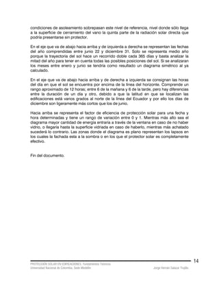 PROTECCIÓN SOLAR EN EDIFICACIONES. Fundamentos Teóricos
Universidad Nacional de Colombia. Sede Medellín Jorge Hernán Salazar Trujillo
14
condiciones de asoleamiento sobrepasan este nivel de referencia, nivel donde sólo llega
a la superficie de cerramiento del vano la quinta parte de la radiación solar directa que
podría presentarse sin protector.
En el eje que va de abajo hacia arriba y de izquierda a derecha se representan las fechas
del año comprendidas entre junio 22 y diciembre 31. Solo se representa medio año
porque la trayectoria del sol hace un recorrido doble cada 365 días y basta analizar la
mitad del año para tener en cuenta todas las posibles posiciones del sol. Si se analizaran
los meses entre enero y junio se tendría como resultado un diagrama simétrico al ya
calculado.
En el eje que va de abajo hacia arriba y de derecha a izquierda se consignan las horas
del día en que el sol se encuentra por encima de la línea del horizonte. Comprende un
rango aproximado de 12 horas; entre 6 de la mañana y 6 de la tarde, pero hay diferencias
entre la duración de un día y otro, debido a que la latitud en que se localizan las
edificaciones está varios grados al norte de la línea del Ecuador y por ello los días de
diciembre son ligeramente más cortos que los de junio.
Hacia arriba se representa el factor de eficiencia de protección solar para una fecha y
hora determinadas y tiene un rango de variación entre 0 y 1. Mientras más alto sea el
diagrama mayor cantidad de energía entraría a través de la ventana en caso de no haber
vidrio, o llegaría hasta la superficie vidriada en caso de haberlo, mientras más achatado
sucederá lo contrario. Las zonas donde el diagrama es plano representan los lapsos en
los cuales la fachada esta a la sombra o en los que el protector solar es completamente
efectivo.
Fin del documento.
 