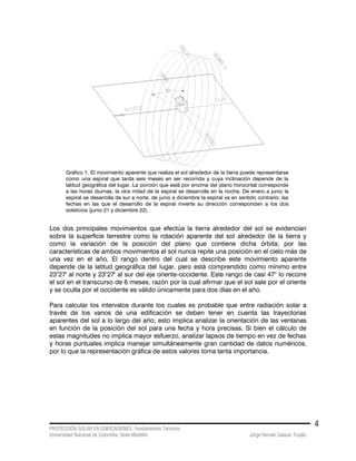 PROTECCIÓN SOLAR EN EDIFICACIONES. Fundamentos Teóricos
Universidad Nacional de Colombia. Sede Medellín Jorge Hernán Salazar Trujillo
4
Gráfico 1. El movimiento aparente que realiza el sol alrededor de la tierra puede representarse
como una espiral que tarda seis meses en ser recorrida y cuya inclinación depende de la
latitud geográfica del lugar. La porción que está por encima del plano horizontal corresponde
a las horas diurnas, la otra mitad de la espiral se desarrolla en la noche, De enero a junio la
espiral se desarrolla de sur a norte, de junio a diciembre la espiral va en sentido contrario; las
fechas en las que el desarrollo de la espiral invierte su dirección corresponden a los dos
solsticios (junio 21 y diciembre 22).
Los dos principales movimientos que efectúa la tierra alrededor del sol se evidencian
sobre la superficie terrestre como la rotación aparente del sol alrededor de la tierra y
como la variación de la posición del plano que contiene dicha órbita; por las
características de ambos movimientos el sol nunca repite una posición en el cielo más de
una vez en el año. El rango dentro del cual se describe este movimiento aparente
depende de la latitud geográfica del lugar, pero está comprendido como mínimo entre
23°27' al norte y 23°27' al sur del eje oriente-occidente. Este rango de casi 47° lo recorre
el sol en el transcurso de 6 meses, razón por la cual afirmar que el sol sale por el oriente
y se oculta por el occidente es válido únicamente para dos días en el año.
Para calcular los intervalos durante los cuales es probable que entre radiación solar a
través de los vanos de una edificación se deben tener en cuenta las trayectorias
aparentes del sol a lo largo del año; esto implica analizar la orientación de las ventanas
en función de la posición del sol para una fecha y hora precisas. Si bien el cálculo de
estas magnitudes no implica mayor esfuerzo, analizar lapsos de tiempo en vez de fechas
y horas puntuales implica manejar simultáneamente gran cantidad de datos numéricos,
por lo que la representación gráfica de estos valores toma tanta importancia.
 