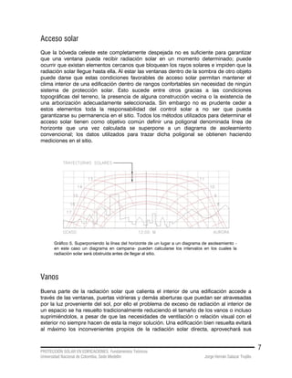 PROTECCIÓN SOLAR EN EDIFICACIONES. Fundamentos Teóricos
Universidad Nacional de Colombia. Sede Medellín Jorge Hernán Salazar Trujillo
7
Acceso solar
Que la bóveda celeste este completamente despejada no es suficiente para garantizar
que una ventana pueda recibir radiación solar en un momento determinado; puede
ocurrir que existan elementos cercanos que bloquean los rayos solares e impiden que la
radiación solar llegue hasta ella. Al estar las ventanas dentro de la sombra de otro objeto
puede darse que estas condiciones favorables de acceso solar permitan mantener el
clima interior de una edificación dentro de rangos confortables sin necesidad de ningún
sistema de protección solar. Esto sucede entre otros gracias a las condiciones
topográficas del terreno, la presencia de alguna construcción vecina o la existencia de
una arborización adecuadamente seleccionada. Sin embargo no es prudente ceder a
estos elementos toda la responsabilidad del control solar a no ser que pueda
garantizarse su permanencia en el sitio. Todos los métodos utilizados para determinar el
acceso solar tienen como objetivo común definir una poligonal denominada línea de
horizonte que una vez calculada se superpone a un diagrama de asoleamiento
convencional; los datos utilizados para trazar dicha poligonal se obtienen haciendo
mediciones en el sitio.
Gráfico 5. Superponiendo la línea del horizonte de un lugar a un diagrama de asoleamiento -
en este caso un diagrama en campana- pueden calcularse los intervalos en los cuales la
radiación solar será obstruida antes de llegar al sitio.
Vanos
Buena parte de la radiación solar que calienta el interior de una edificación accede a
través de las ventanas, puertas vidrieras y demás aberturas que puedan ser atravesadas
por la luz proveniente del sol, por ello el problema de exceso de radiación al interior de
un espacio se ha resuelto tradicionalmente reduciendo el tamaño de los vanos o incluso
suprimiéndolos, a pesar de que las necesidades de ventilación o relación visual con el
exterior no siempre hacen de esta la mejor solución. Una edificación bien resuelta evitará
al máximo los inconvenientes propios de la radiación solar directa, aprovechará sus
 