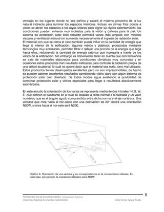 PROTECCIÓN SOLAR EN EDIFICACIONES. Fundamentos Teóricos
Universidad Nacional de Colombia. Sede Medellín Jorge Hernán Salazar Trujillo
8
ventajas en los lugares donde no sea dañina y sacará el máximo provecho de la luz
natural indirecta para iluminar los espacios interiores. Incluso en climas fríos donde a
veces se abren los espacios a los rayos solares para lograr su rápido calentamiento, las
condiciones pueden volverse muy molestas para la visión y dañinas para la piel. Un
sistema de protección solar bien resuelto permitirá vanos más amplios con mejores
visuales y ventilación natural sin aumentar necesariamente el ingreso de radiación solar.
El material con que se cierra el vano también puede influir en la cantidad de energía que
llega al interior de la edificación; algunos vidrios y plásticos, producidos mediante
tecnologías muy avanzadas, permiten filtrar o reflejar una porción de la energía que llega
hasta ellos, reduciendo la cantidad de energía calórica que ingresaría a través de los
vanos de la edificación. Sin embargo es conveniente tener en cuenta que con frecuencia
se trata de materiales elaborados para condiciones climáticas muy concretas y en
ocasiones estos productos han resultado ineficaces para controlar la radiación propia de
una latitud ecuatorial, lo cual no quiere decir que el material sea malo, sino mal utilizado.
Estos productos tienen desempeños excelentes pero no son imprescindibles, de hecho
se pueden obtener excelentes resultados combinando vidrio claro con algún sistema de
protección solar bien diseñado. De todos modos sigue existiendo la posibilidad de
combinar protección solar y vidrios especiales para llegar a resultados absolutamente
asombrosos.
En este estudio la orientación de los vanos se representa mediante dos iniciales -N, S, W,
E- que definen el cuadrante en el cual se localiza la recta normal a la fachada y un valor
numérico que es el ángulo agudo comprendido entre dicha normal y el eje norte-sur. Una
ventana que mire hacia el nor-oeste con una desviación de 20° tendrá una orientación
N20W, si mira hacia el nor-este será N20E.
Gráfico 6. Orientación de una ventana y su correspondencia en la nomenclatura utilizada. En
este caso, por ejemplo, la orientación del plano seria N26W.
 