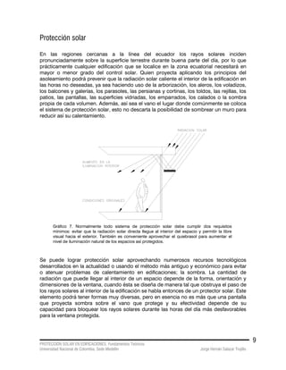 PROTECCIÓN SOLAR EN EDIFICACIONES. Fundamentos Teóricos
Universidad Nacional de Colombia. Sede Medellín Jorge Hernán Salazar Trujillo
9
Protección solar
En las regiones cercanas a la línea del ecuador los rayos solares inciden
pronunciadamente sobre la superficie terrestre durante buena parte del día, por lo que
prácticamente cualquier edificación que se localice en la zona ecuatorial necesitará en
mayor o menor grado del control solar. Quien proyecta aplicando los principios del
asoleamiento podrá prevenir que la radiación solar caliente el interior de la edificación en
las horas no deseadas, ya sea haciendo uso de la arborización, los aleros, los voladizos,
los balcones y galerías, los parasoles, las persianas y cortinas, los toldos, las rejillas, los
patios, las pantallas, las superficies vidriadas, los emparrados, los calados o la sombra
propia de cada volumen. Además, así sea el vano el lugar donde comúnmente se coloca
el sistema de protección solar, esto no descarta la posibilidad de sombrear un muro para
reducir así su calentamiento.
Gráfico 7. Normalmente todo sistema de protección solar debe cumplir dos requisitos
mínimos: evitar que la radiación solar directa llegue al interior del espacio y permitir la libre
visual hacia el exterior. También es conveniente aprovechar el quiebrasol para aumentar el
nivel de iluminación natural de los espacios así protegidos.
Se puede lograr protección solar aprovechando numerosos recursos tecnológicos
desarrollados en la actualidad o usando el método más antiguo y económico para evitar
o atenuar problemas de calentamiento en edificaciones; la sombra. La cantidad de
radiación que puede llegar al interior de un espacio depende de la forma, orientación y
dimensiones de la ventana, cuando ésta se diseña de manera tal que obstruya el paso de
los rayos solares al interior de la edificación se habla entonces de un protector solar. Este
elemento podrá tener formas muy diversas, pero en esencia no es más que una pantalla
que proyecta sombra sobre el vano que protege y su efectividad depende de su
capacidad para bloquear los rayos solares durante las horas del día más desfavorables
para la ventana protegida.
 