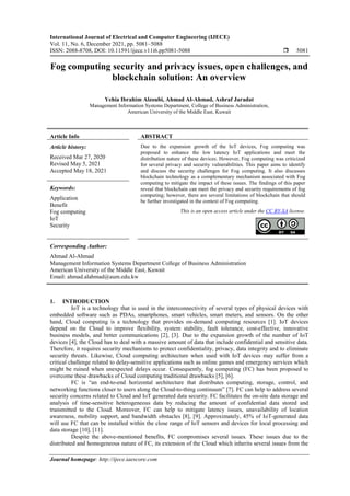 International Journal of Electrical and Computer Engineering (IJECE)
Vol. 11, No. 6, December 2021, pp. 5081~5088
ISSN: 2088-8708, DOI: 10.11591/ijece.v11i6.pp5081-5088  5081
Journal homepage: http://ijece.iaescore.com
Fog computing security and privacy issues, open challenges, and
blockchain solution: An overview
Yehia Ibrahim Alzoubi, Ahmad Al-Ahmad, Ashraf Jaradat
Management Information Systems Department, College of Business Administration,
American University of the Middle East, Kuwait
Article Info ABSTRACT
Article history:
Received Mar 27, 2020
Revised May 5, 2021
Accepted May 18, 2021
Due to the expansion growth of the IoT devices, Fog computing was
proposed to enhance the low latency IoT applications and meet the
distribution nature of these devices. However, Fog computing was criticized
for several privacy and security vulnerabilities. This paper aims to identify
and discuss the security challenges for Fog computing. It also discusses
blockchain technology as a complementary mechanism associated with Fog
computing to mitigate the impact of these issues. The findings of this paper
reveal that blockchain can meet the privacy and security requirements of fog
computing; however, there are several limitations of blockchain that should
be further investigated in the context of Fog computing.
Keywords:
Application
Benefit
Fog computing
IoT
Security
This is an open access article under the CC BY-SA license.
Corresponding Author:
Ahmad Al-Ahmad
Management Information Systems Department College of Business Administration
American University of the Middle East, Kuwait
Email: ahmad.alahmad@aum.edu.kw
1. INTRODUCTION
IoT is a technology that is used in the interconnectivity of several types of physical devices with
embedded software such as PDAs, smartphones, smart vehicles, smart meters, and sensors. On the other
hand, Cloud computing is a technology that provides on-demand computing resources [1]. IoT devices
depend on the Cloud to improve flexibility, system stability, fault tolerance, cost-effective, innovative
business models, and better communications [2], [3]. Due to the expansion growth of the number of IoT
devices [4], the Cloud has to deal with a massive amount of data that include confidential and sensitive data.
Therefore, it requires security mechanisms to protect confidentiality, privacy, data integrity and to eliminate
security threats. Likewise, Cloud computing architecture when used with IoT devices may suffer from a
critical challenge related to delay-sensitive applications such as online games and emergency services which
might be ruined when unexpected delays occur. Consequently, fog computing (FC) has been proposed to
overcome these drawbacks of Cloud computing traditional drawbacks [5], [6].
FC is “an end-to-end horizontal architecture that distributes computing, storage, control, and
networking functions closer to users along the Cloud-to-thing continuum” [7]. FC can help to address several
security concerns related to Cloud and IoT generated data security. FC facilitates the on-site data storage and
analysis of time-sensitive heterogeneous data by reducing the amount of confidential data stored and
transmitted to the Cloud. Moreover, FC can help to mitigate latency issues, unavailability of location
awareness, mobility support, and bandwidth obstacles [8], [9]. Approximately, 45% of IoT-generated data
will use FC that can be installed within the close range of IoT sensors and devices for local processing and
data storage [10], [11].
Despite the above-mentioned benefits, FC compromises several issues. These issues due to the
distributed and homogeneous nature of FC, its extension of the Cloud which inherits several issues from the
 