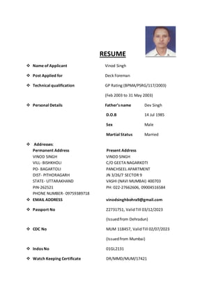 RESUME
 Name of Applicant Vinod Singh
 Post Applied for Deck Foreman
 Technical qualification GP Rating (BPMA/PSRG/117/2003)
(Feb 2003 to 31 May 2003)
 Personal Details Father’s name Dev Singh
D.O.B 14 Jul 1985
Sex Male
Martial Status Married
 Addresses:
Permanent Address Present Address
VINOD SINGH VINOD SINGH
VILL- BISHKHOLI C/O GEETA NAGARKOTI
PO- BAGARTOLI PANCHSEEL APARTMENT
DIST- PITHORAGARH JN 3/26/7 SECTOR 9
STATE- UTTARAKHAND VASHI (NAVI MUMBAI) 400703
PIN-262521 PH: 022-27662606, 09004516584
PHONE NUMBER- 09759389718
 EMAIL ADDRESS vinodsinghbohra9@gmail.com
 Passport No Z2731751, Valid Till 03/12/2023
(Issued from Dehradun)
 CDC No MUM 118457, Valid Till 02/07/2023
(Issued from Mumbai)
 Indos No 01GL2131
 Watch Keeping Certificate DR/MMD/MUM/17421
 