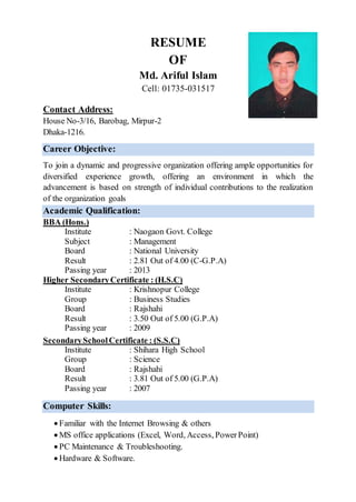 RESUME
OF
Md. Ariful Islam
Cell: 01735-031517
Contact Address:
House No-3/16, Barobag, Mirpur-2
Dhaka-1216.
Career Objective:
To join a dynamic and progressive organization offering ample opportunities for
diversified experience growth, offering an environment in which the
advancement is based on strength of individual contributions to the realization
of the organization goals
Academic Qualification:
BBA (Hons.)
Institute : Naogaon Govt. College
Subject : Management
Board : National University
Result : 2.81 Out of 4.00 (C-G.P.A)
Passing year : 2013
Higher SecondaryCertificate : (H.S.C)
Institute : Krishnopur College
Group : Business Studies
Board : Rajshahi
Result : 3.50 Out of 5.00 (G.P.A)
Passing year : 2009
SecondarySchoolCertificate : (S.S.C)
Institute : Shihara High School
Group : Science
Board : Rajshahi
Result : 3.81 Out of 5.00 (G.P.A)
Passing year : 2007
Computer Skills:
 Familiar with the Internet Browsing & others
 MS office applications (Excel, Word, Access, PowerPoint)
 PC Maintenance & Troubleshooting.
 Hardware & Software.
 