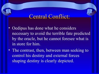 Central Conflict:
• Oedipus has done what he considers
necessary to avoid the terrible fate predicted
by the oracle, but he cannot foresee what is
in store for him.
• The contrast, then, between man seeking to
control his destiny and external forces
shaping destiny is clearly depicted.
 