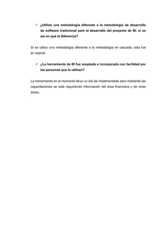 ¿Utilizó una metodología diferente a la metodología de desarrollo
de software tradicional para el desarrollo del proyecto de BI, si es
así en qué la diferencia?
Si se utilizo una metodología diferente a la metodología en cascada, esta fue
en espiral.
¿La herramienta de BI fue aceptada e incorporada con facilidad por
las personas que la utilizan?
La herramienta en el momento lleva un día de implementada pero mediante las
capacitaciones se está requiriendo información del área financiera y de otras
áreas.
 