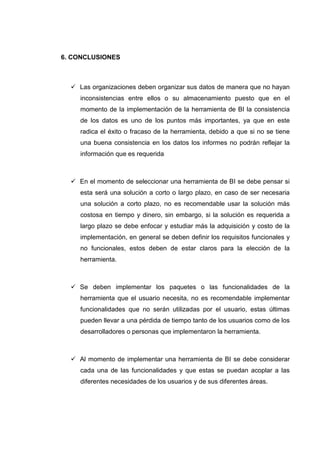 6. CONCLUSIONES
Las organizaciones deben organizar sus datos de manera que no hayan
inconsistencias entre ellos o su almacenamiento puesto que en el
momento de la implementación de la herramienta de BI la consistencia
de los datos es uno de los puntos más importantes, ya que en este
radica el éxito o fracaso de la herramienta, debido a que si no se tiene
una buena consistencia en los datos los informes no podrán reflejar la
información que es requerida
En el momento de seleccionar una herramienta de BI se debe pensar si
esta será una solución a corto o largo plazo, en caso de ser necesaria
una solución a corto plazo, no es recomendable usar la solución más
costosa en tiempo y dinero, sin embargo, si la solución es requerida a
largo plazo se debe enfocar y estudiar más la adquisición y costo de la
implementación, en general se deben definir los requisitos funcionales y
no funcionales, estos deben de estar claros para la elección de la
herramienta.
Se deben implementar los paquetes o las funcionalidades de la
herramienta que el usuario necesita, no es recomendable implementar
funcionalidades que no serán utilizadas por el usuario, estas últimas
pueden llevar a una pérdida de tiempo tanto de los usuarios como de los
desarrolladores o personas que implementaron la herramienta.
Al momento de implementar una herramienta de BI se debe considerar
cada una de las funcionalidades y que estas se puedan acoplar a las
diferentes necesidades de los usuarios y de sus diferentes áreas.
 