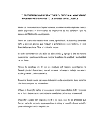 7. RECOMENDACIONES PARA TENER EN CUENTA AL MOMENTO DE
IMPLEMENTAR UN PROYECTO DE BUSINESS INTELLIGENCE
Medir los resultados de múltiples maneras, usando medidas objetivas cuando
estén disponibles y reconociendo la importancia de los beneficios que no
pueden ser fácilmente cuantificables.
Tener en cuenta los efectos de la suerte, oportunidad, frustración y amenaza
(loft) y elaborar planes que mitiguen o potencialicen esos factores, lo cual
llevará el proyecto de BI de un éxito aún mayor.
Se debe comenzar con una base de datos sólida y agregar a ella de manera
incremental y continuamente para mejorar la calidad, la amplitud y puntualidad
de los datos.
Alinear la estrategia de BI con los objetivos del negocio, garantizando la
Tecnología de Información y que el personal del negocio trabaje más como
socios y menos como adversarios.
Encontrar la relevancia para cada trabajador en la organización tanto para los
clientes como para los proveedores.
Utilizar el desarrollo ágil de procesos para ofrecer capacidades de BI y mejoras
en el ritmo de cambio en concordancia con el ritmo del cambio empresarial.
Organizar equipos con expertos de BI y de cada una de los procesos que
forman parte del proyecto, para garantizar el éxito y la creación de una solución
para cada organización en particular.
 