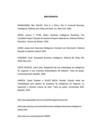 BIBLIOGRAFÍA
RASMUSSEN, Nils. GOLDY, Paul S. y SOLLI, Per O. Financial Business
Intelligence. Editorial John Wiley and Sons, Inc. New York. 2002.
MOSS, Larissa T. ATRE, Shaku. Business Intelligence Roadmap: The
Complete Project Lifecycle for Decision-Support Applications. Editorial Pearson
Education. Tercera ed. Boston. 2003.
CANO, Josep Lluís. Business Intelligence: Competir con información. Editorial
Banesto Fundación Cultural. 2007.
HOWSON, Cindi. Successful Business Intelligence. Editorial Mc Graw Hill.
2008. New York.
ORTIZ ACOSTA, Julian Ortiz. Adaptación de una metodología de inteligencia
de negocios a una empresa desarrolladora de software. Tesis de grado.
Universidad Eafit. Medellín. 2006.
GARCÍA, Carlos Esteban y VELEZ MESA, Nicolás. Estudio sobre las
metodologías para gestión de proyectos de inteligencia de negocios, su
aplicación y factores críticos de éxito. Tesis de grado. Universidad Eafit.
Medellín. 2007.
http://www.gestiopolis.com/recursos5/docs/ger/buconce.htm
http://www.exforsys.com/tutorials/business-intelligence/business-intelligence-
history.html
http://www.cio.com/article/print/148000
 