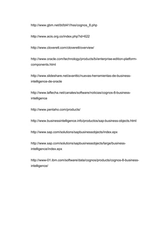 http://www.gbm.net/bt/bt41/hss/cognos_8.php
http://www.acis.org.co/index.php?id=622
http://www.cloveretl.com/cloveretl/overview/
http://www.oracle.com/technology/products/bi/enterprise-edition-platform-
components.html
http://www.slideshare.net/avanttic/nuevas-herramientas-de-business-
intelligence-de-oracle
http://www.laflecha.net/canales/software/noticias/cognos-8-business-
intelligence
http://www.pentaho.com/products/
http://www.businessintelligence.info/productos/sap-business-objects.html
http://www.sap.com/solutions/sapbusinessobjects/index.epx
http://www.sap.com/solutions/sapbusinessobjects/large/business-
intelligence/index.epx
http://www-01.ibm.com/software/data/cognos/products/cognos-8-business-
intelligence/
 