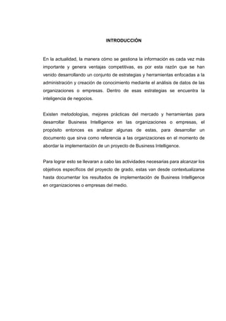 INTRODUCCIÓN
En la actualidad, la manera cómo se gestiona la información es cada vez más
importante y genera ventajas competitivas, es por esta razón que se han
venido desarrollando un conjunto de estrategias y herramientas enfocadas a la
administración y creación de conocimiento mediante el análisis de datos de las
organizaciones o empresas. Dentro de esas estrategias se encuentra la
inteligencia de negocios.
Existen metodologías, mejores prácticas del mercado y herramientas para
desarrollar Business Intelligence en las organizaciones o empresas, el
propósito entonces es analizar algunas de estas, para desarrollar un
documento que sirva como referencia a las organizaciones en el momento de
abordar la implementación de un proyecto de Business Intelligence.
Para lograr esto se llevaran a cabo las actividades necesarias para alcanzar los
objetivos específicos del proyecto de grado, estas van desde contextualizarse
hasta documentar los resultados de implementación de Business Intelligence
en organizaciones o empresas del medio.
 