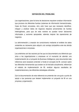 DEFINICIÓN DEL PROBLEMA
Las organizaciones, para la toma de decisiones requieren analizar información
que proviene de diferentes fuentes (sistemas de información transaccionales,
hojas de Excel, encuestas, etc), esto hace que sea necesario identificar,
integrar y analizar datos de negocios dispares provenientes de fuentes
heterogéneas, para que de esta manera se puedan tomar decisiones
informadas y acciones apropiadas, además mejorar las operaciones de
negocios.
La administración y creación de conocimiento mediante el análisis de datos
existentes es necesaria para adquirir una ventaja competitiva ante las demás
organizaciones o empresas.
Las anteriores son las razones por las que se documentará una referencia que
sirva a las organizaciones o empresas en el momento de abordar una
implementación de un proyecto de Business Intelligence, para documentar esta
referencia será necesario entender a fondo el concepto de BI, conocer sobre
las diferentes herramientas que existen en el mercado actualmente, referenciar
el método de implementación de BI, analizar algunos resultados de
implementaciones y las diferentes estrategias utilizadas.
Con la documentación de esta referencia se pretende dar una guía o punto de
apoyo a las personas que deseen implementar un proyecto de BI en una
empresa u organización.
 